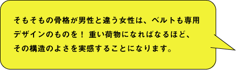 そもそもの骨格が男性と違う女性は、ベルトも専用デザインのものを！ 重い荷物になればなるほど、その構造のよさを実感することになります。